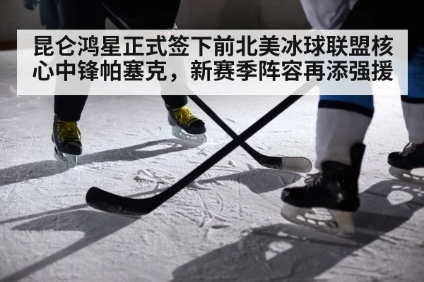 昆仑鸿星正式签下前北美冰球联盟核心中锋帕塞克，新赛季阵容再添强援