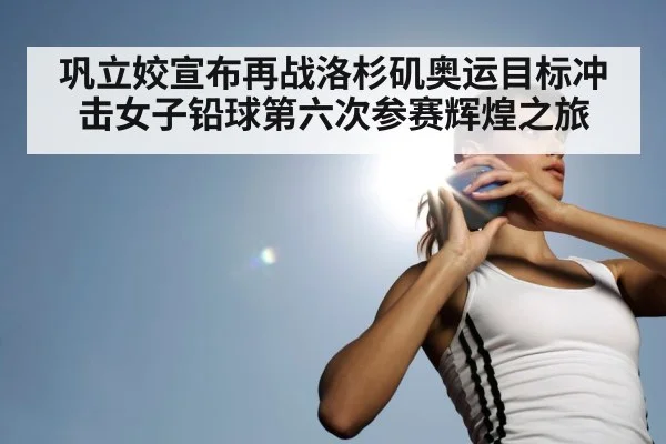 巩立姣宣布再战洛杉矶奥运目标冲击女子铅球第六次参赛辉煌之旅